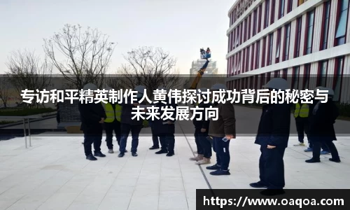 专访和平精英制作人黄伟探讨成功背后的秘密与未来发展方向